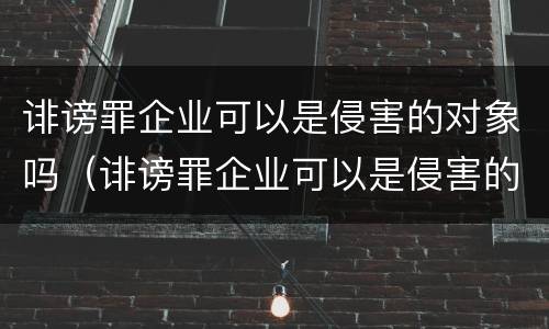 诽谤罪企业可以是侵害的对象吗（诽谤罪企业可以是侵害的对象吗）