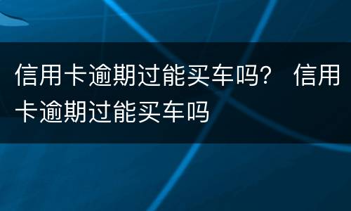 信用卡逾期过能买车吗？ 信用卡逾期过能买车吗