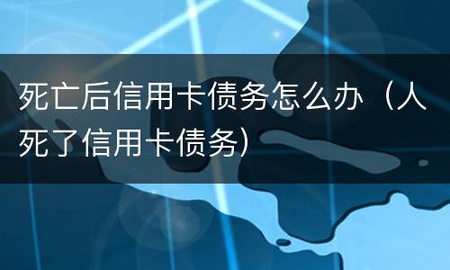 死亡后信用卡债务怎么办（人死了信用卡债务）