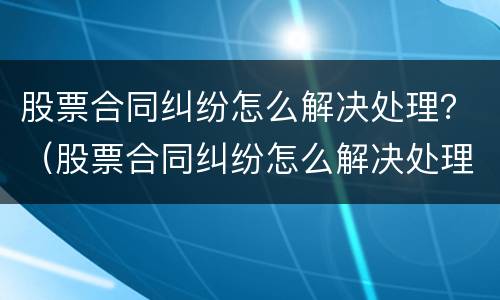 股票合同纠纷怎么解决处理？（股票合同纠纷怎么解决处理问题）
