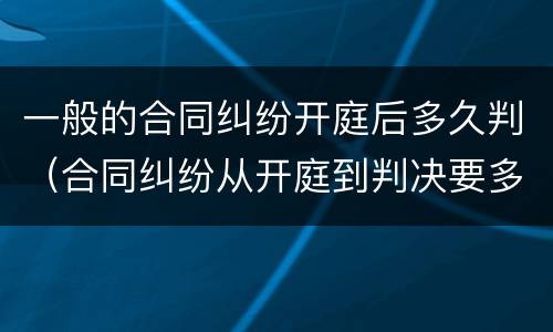 一般的合同纠纷开庭后多久判（合同纠纷从开庭到判决要多久）