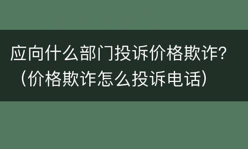 应向什么部门投诉价格欺诈？（价格欺诈怎么投诉电话）