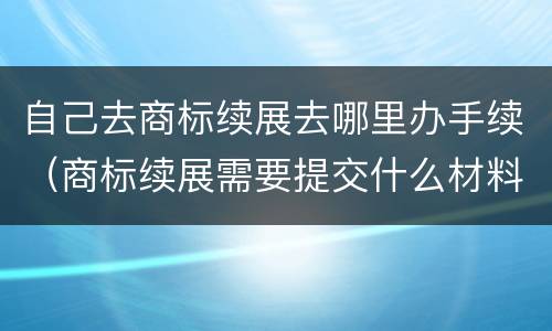 自己去商标续展去哪里办手续（商标续展需要提交什么材料）