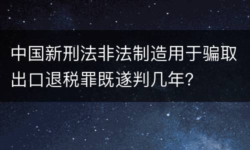 中国新刑法非法制造用于骗取出口退税罪既遂判几年？