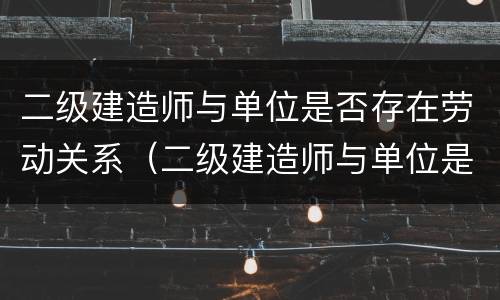 二级建造师与单位是否存在劳动关系（二级建造师与单位是否存在劳动关系问题）