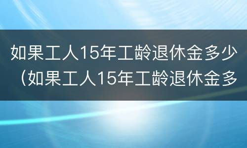 如果工人15年工龄退休金多少(如果工人15年工龄退休金多少呢) 如果工人15年工龄退休金多少(如果工人15年工龄退休金多少呢)