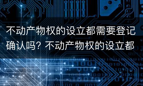 不动产物权的设立都需要登记确认吗? 不动产物权的设立都需要登记确认吗为什么 不动产物权的设立都需要登记确认吗? 不动产物权的设立都需要登记确认吗为什么