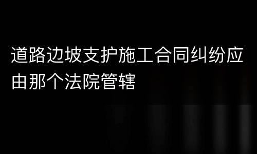 道路边坡支护施工合同纠纷应由那个法院管辖
