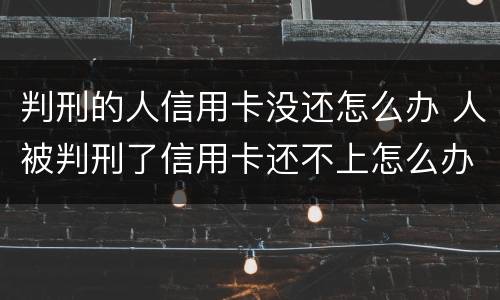 判刑的人信用卡没还怎么办 人被判刑了信用卡还不上怎么办