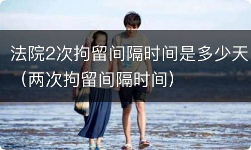 法院2次拘留间隔时间是多少天（两次拘留间隔时间）