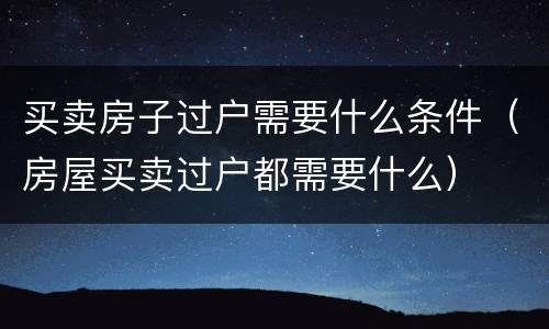 买卖房子过户需要什么条件（房屋买卖过户都需要什么）