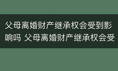 父母离婚财产继承权会受到影响吗 父母离婚财产继承权会受到影响吗知乎