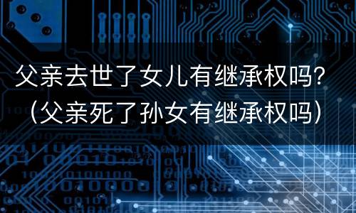 父亲去世了女儿有继承权吗？（父亲死了孙女有继承权吗）
