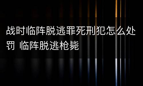 战时临阵脱逃罪死刑犯怎么处罚 临阵脱逃枪毙