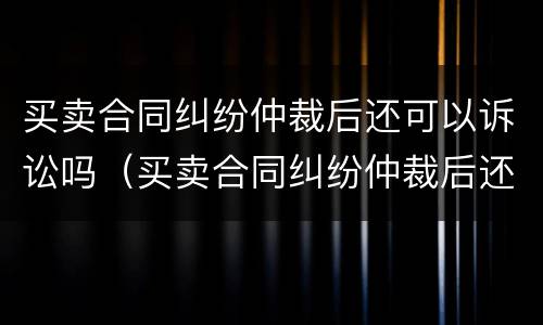 买卖合同纠纷仲裁后还可以诉讼吗（买卖合同纠纷仲裁后还可以诉讼吗怎么办）