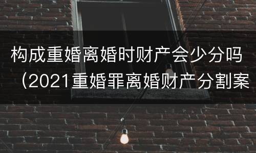 构成重婚离婚时财产会少分吗（2021重婚罪离婚财产分割案例）