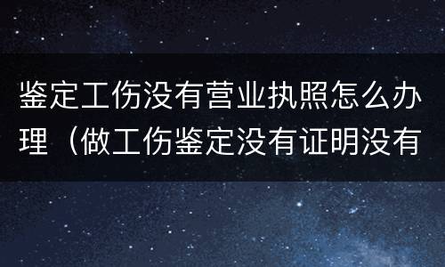 鉴定工伤没有营业执照怎么办理（做工伤鉴定没有证明没有人证明怎么办）