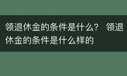 领退休金的条件是什么？ 领退休金的条件是什么样的