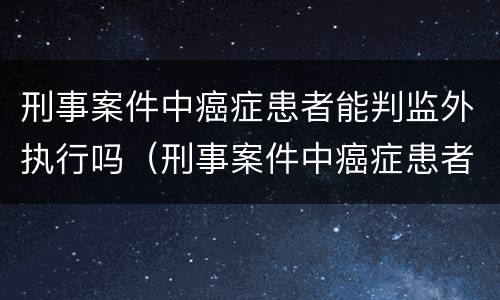 刑事案件中癌症患者能判监外执行吗（刑事案件中癌症患者能判监外执行吗视频）