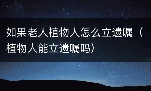 如果老人植物人怎么立遗嘱（植物人能立遗嘱吗）