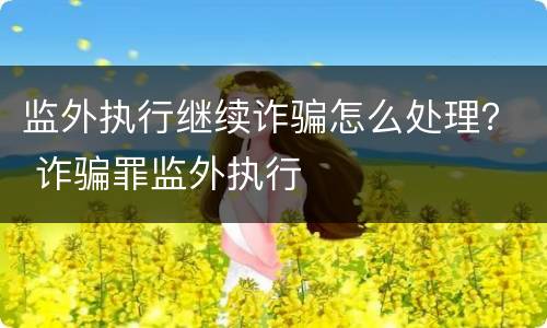 监外执行继续诈骗怎么处理？ 诈骗罪监外执行
