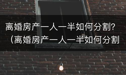 离婚房产一人一半如何分割？（离婚房产一人一半如何分割财产）