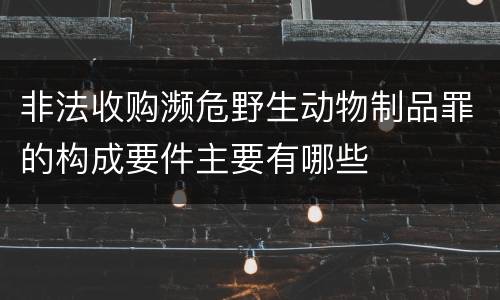 非法收购濒危野生动物制品罪的构成要件主要有哪些