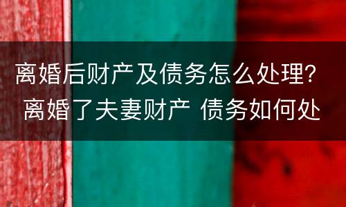 离婚后财产及债务怎么处理？ 离婚了夫妻财产 债务如何处理