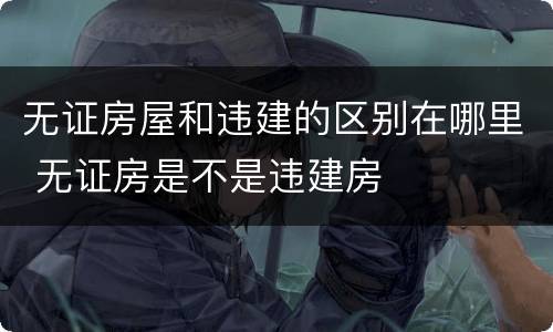 无证房屋和违建的区别在哪里 无证房是不是违建房