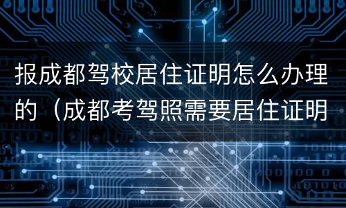 报成都驾校居住证明怎么办理的（成都考驾照需要居住证明吗）