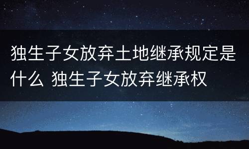 独生子女放弃土地继承规定是什么 独生子女放弃继承权 独生子女放弃土地继承规定是什么 独生子女放弃继承权