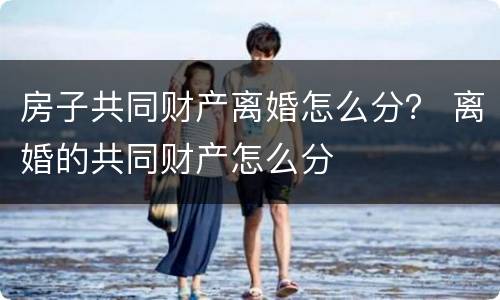 房子共同财产离婚怎么分? 离婚的共同财产怎么分 房子共同财产离婚怎么分? 离婚的共同财产怎么分