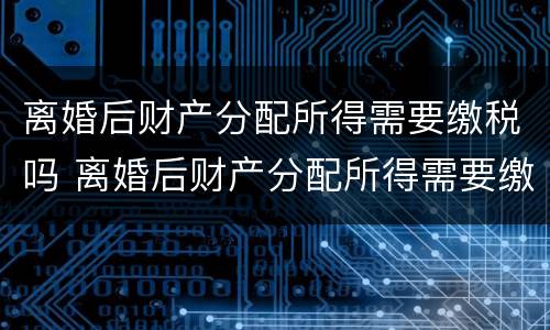 离婚后财产分配所得需要缴税吗 离婚后财产分配所得需要缴税吗