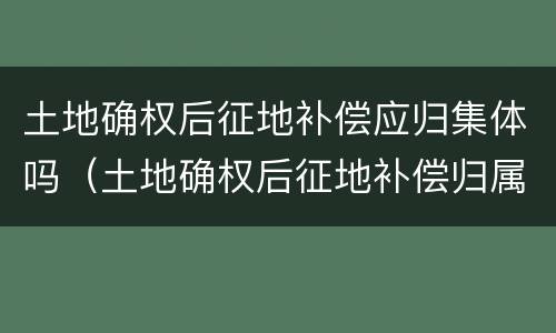 土地确权后征地补偿应归集体吗（土地确权后征地补偿归属）