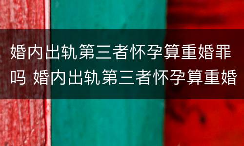 婚内出轨第三者怀孕算重婚罪吗 婚内出轨第三者怀孕算重婚罪吗判几年