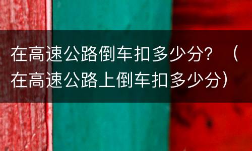 在高速公路倒车扣多少分？（在高速公路上倒车扣多少分）