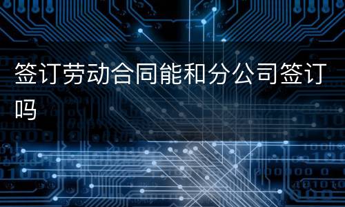 签订劳动合同能和分公司签订吗