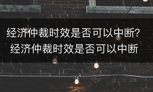 经济仲裁时效是否可以中断？ 经济仲裁时效是否可以中断