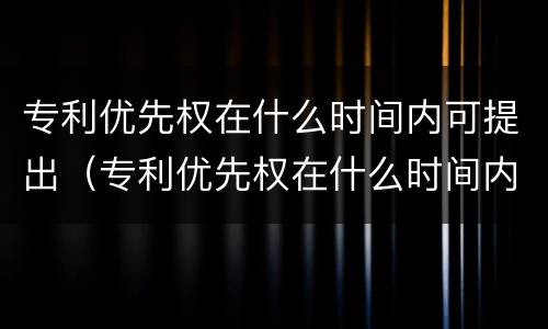 专利优先权在什么时间内可提出(专利优先权在什么时间内可提出异议) 专利优先权在什么时间内可提出(专利优先权在什么时间内可提出异议)