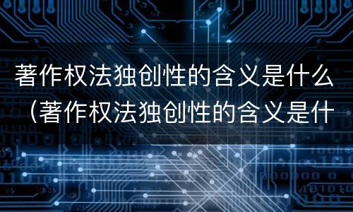 著作权法独创性的含义是什么（著作权法独创性的含义是什么呢）
