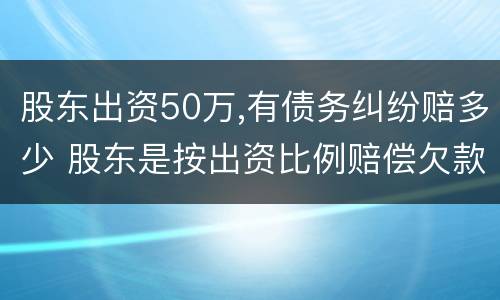 股东出资50万,有债务纠纷赔多少 股东是按出资比例赔偿欠款吗