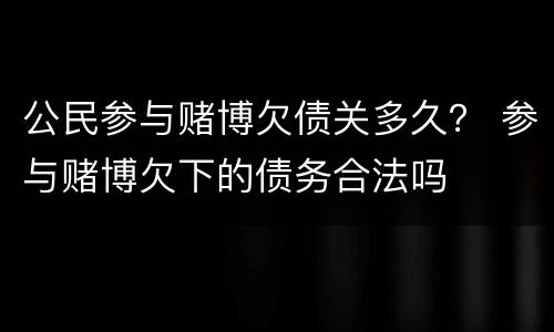 公民参与赌博欠债关多久？ 参与赌博欠下的债务合法吗