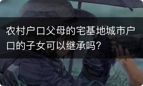 农村户口父母的宅基地城市户口的子女可以继承吗?