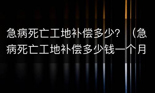 急病死亡工地补偿多少？（急病死亡工地补偿多少钱一个月）