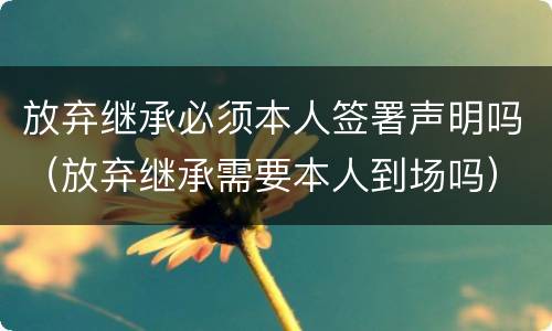 放弃继承必须本人签署声明吗（放弃继承需要本人到场吗）