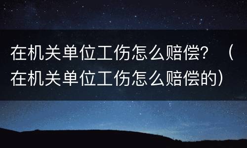 在机关单位工伤怎么赔偿？（在机关单位工伤怎么赔偿的）