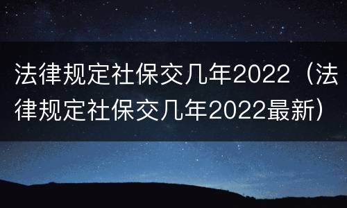法律规定社保交几年2022（法律规定社保交几年2022最新）