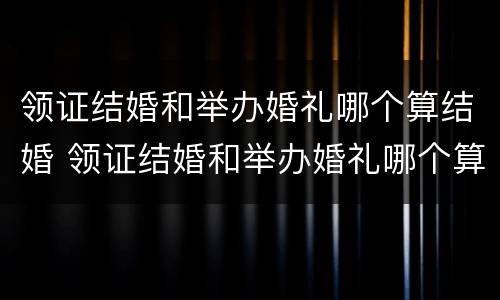 领证结婚和举办婚礼哪个算结婚 领证结婚和举办婚礼哪个算结婚呢