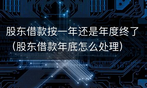 股东借款按一年还是年度终了（股东借款年底怎么处理）