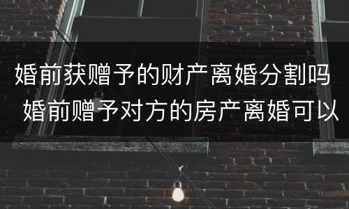 婚前获赠予的财产离婚分割吗 婚前赠予对方的房产离婚可以分割吗